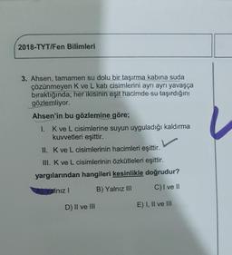 2018-TYT/Fen Bilimleri
3. Ahsen, tamamen su dolu bir taşırma kabına suda
çözünmeyen K ve L kati cisimlerini ayrı ayrı yavaşça
bıraktığında; her ikisinin eşit hacimde su taşırdığını
gözlemliyor.
Ahsen'in bu gözlemine göre;
1. Kve L cisimlerine suyun uyguladığı kaldırma
kuvvetleri eşittir.
II. Kve L cisimlerinin hacimleri eşittir.
III. K ve L cisimlerinin özkütleleri eşittir.
yargılarından hangileri kesinlikle doğrudur?
Yalnız! B) Yalnız III C) I ve II
D) II ve III
E) I, II ve III
