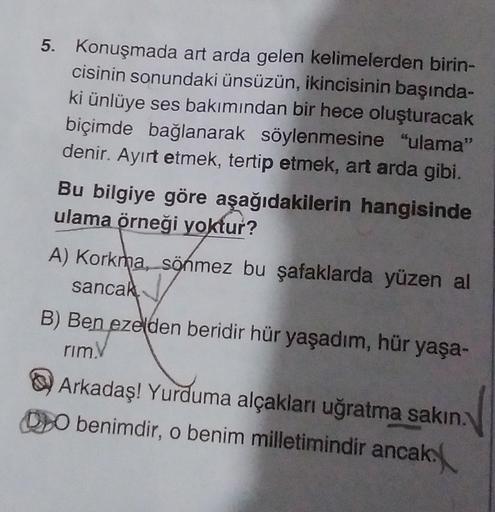 5. Konuşmada art arda gelen kelimelerden birin-
cisinin sonundaki ünsüzün, ikincisinin başında-
ki ünlüye ses bakımından bir hece oluşturacak
biçimde bağlanarak söylenmesine "ulama"
denir. Ayırt etmek, tertip etmek, art arda gibi.
Bu bilgiye göre aşağıdaki