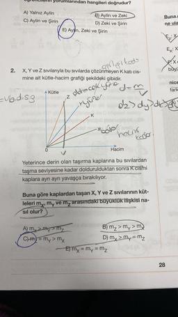 Yorumlarından hangileri doğrudur?
A) Yalnız Aylin
C) Aylin ve Şirin
Buna
B) Aylin ve Zeki
D) Zeki ve Şirin
E) Ayln, Zeki ve Şirin
ne ula
googiked
ng
X
FX
büyü
2.
X, Y ve Z sıvılarıyla bu sıvılarda çözünmeyen K kati cis-
mine ait kütle-hacim grafiği şekildeki gibidir.
ernice
fark
dem
Kütle
obrecok your
=ubid.sg
z
ryure
oks dy disa
K
//
-xhodol
heam
Kodo
0
Hacim
Yeterince derin olan taşırma kaplarına bu sıvılardan
taşma seviyesine kadar doldurulduktan sonra K cismi
kaplara ayrı ayrı yavaşça bırakılıyor.
G
Buna göre kaplardan taşan X, Y ve Z sıvılarının küt-
leleri my, my ve mz arasındaki büyüklük ilişkisi na-
sil olur?
A my Mymy
B) mz> my > my
C) m2 = my > my
D) my > my=mz
E) mx = my = m₂
=
28