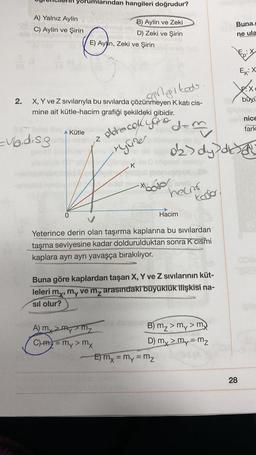 Yorumlarından hangileri doğrudur?
A) Yalnız Aylin
C) Aylin ve Şirin
Buna
B) Aylin ve Zeki
D) Zeki ve Şirin
E) Ayln, Zeki ve Şirin
ne ula
googiked
ng
X
FX
büyü
2.
X, Y ve Z sıvılarıyla bu sıvılarda çözünmeyen K kati cis-
mine ait kütle-hacim grafiği şekildeki gibidir.
ernice
fark
dem
Kütle
obrecok your
=ubid.sg
z
ryure
oks dy disa
K
//
-xhodol
heam
Kodo
0
Hacim
Yeterince derin olan taşırma kaplarına bu sıvılardan
taşma seviyesine kadar doldurulduktan sonra K cismi
kaplara ayrı ayrı yavaşça bırakılıyor.
G
Buna göre kaplardan taşan X, Y ve Z sıvılarının küt-
leleri my, my ve mz arasındaki büyüklük ilişkisi na-
sil olur?
A my Mymy
B) mz> my > my
C) m2 = my > my
D) my > my=mz
E) mx = my = m₂
=
28
