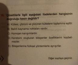 16. Çözeltilerle ilgili aşağıdaki ifadelerden hangisinin
doğruluğu kesin değildir?
A) Kütlesi, çözücü ve çözünen kütlelerin toplamına eşittir.
B) Belirli kaynama noktaları vardır.
C) Homojen karışımlardır
.
D) Kendisini oluşturan bileşenler özelliklerini kaybet-
mezler.
E) Bileşenlerine fiziksel yöntemlerle ayrışırlar.
Diğer sayfaya geçiniz.
