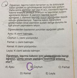 Öğretmen, taşırma kabını tamamen su ile doldurarak
kabın içindeki su görülmeyecek biçimde kabı gizliyor.
Daha sonra ağırlıkları eşit olan K ve L cisimlerini taşırma
kabina sırasıyla yavaşça bırakıyor ve taşırdıkları suların
ağırlıklarını ölçüyor. K cisminin taşırdığı suyun
ağırlığının, L cisminin taşırdığı suyun ağırlığından büyük
olduğu gözlemleniyor. Taşırma kabını öğrencilere
göstermeden önce cisimlerin sudaki denge durumu ile
ilgili yorum yapmalarını istiyor.
Öğrencilerden bazılarının yorumları aşağıdaki gibidir.
Aysu: K cismi batmıştır.
Ceyhun: L cismi yüzüyordur.
Ferhat: L cismi batmıştır.
Kemal: K cismi yüzüyordur.
Leyla: K cismi askıda kalmıştır.
Öğretmen, taşırma kabının içini gösterdiğinde hangi
öğrenci, yanlış yorum yaptığını kesinlikle anlamış
olur?
A) Aysu
B) Ceyhun
C) Ferhat
D) Kemal
E) Leyla
