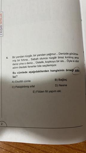 Z KUŞAĞI YAYINLARI
4.
Bir yandan rüzgâr, bir yandan yağmur... Denizde görülme-
miş bir fırtına... Sabah olunca rüzgâr biraz kırılmış ama
deniz yine o deniz... Üstelik, kopkoyu bir sis... Öyle ki dört
adım ötedeki fenerler bile seçilemiyor.
Bu cümlede aşağı