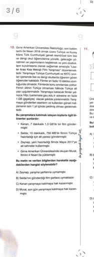 D)
3/6
9
11.
10. Gime Amerikan Universitesi Rektörlugu, son katlum
tarihi 04 Nisan 2018 olmak üzere Türkiye ve Kuzey
Kibns Türk Cumhuriyeti geneli resmi/özel tüm lise
ve dengi okul öğrencilerine yönelik, geleceğin yo-
netmen ve yapımcılarni keşfetmek ve yeni dostluk-
lann kurulmasına olanak sağlamak amacıyla "Lise-
ler Arası Kısa Metrajlı Film Yanşması" düzenlemek-
tedir. Yanşmaya Türkiye Cumhuriyeti ve KKTC sinir-
lan içerisinde lise ve dengi okullarda öğrenim gören
öğrenciler katılabilir. Filmler en fazla 10 dakika uzun-
luğunda olmalıdır. Filmlerde konu sınırlaması yoktur.
Filmin dilinin Türkçe olmaması hâlinde Türkçe alt
yazı uygulanmalıdır. Yarışmaya katılacak filmler yal-
nizca http://yarismalar.gau.edu.tr adresine en fazla
1 GB (gigabyte) olacak şekilde yüklenmelidir. Yanş-
maya gönderilen eserlerin ve kullanılan görsel mal-
zemenin son 1 yıl içinde çekilmiş olması gerekmek-
tedir.
Bu yarışmalara katılmak isteyen kişilerle ilgili bi-
linenler şunlardır:
• Kenan, 7 dakikalık 1,3 GB'lik bir film gönder-
miştir.
• Selda; 10 dakikalık, 750 MB'lik filmini Türkçe
hazırladığı için alt yazısız göndermiştir.
Zeynep, yeni hazırladığı filmde Mayıs 2017'ye
ait sahneler kullanmıştır.
• Girne Amerikan Universitesinde okuyan Murat,
filmini 4 Nisan'da yüklemiştir.
Bu metin ve verilen bilgilerden hareketle aşağı-
dakilerden hangisi söylenebilir?
Unli
yer
dos
ding
Bu
ves
Bu
boll
A)
bu gezegende hayat var
BE
C)
A) Zeynep, yanşma şartlanna uymamıştır.
B) Selda'nın gönderdiği film şartlara uymaktadır.
C) Kenan yarışmaya katılmaya hak kazanmıştır.
D) Murat, son gün yarışmaya katılmaya hak kazan-
miştir.
D)