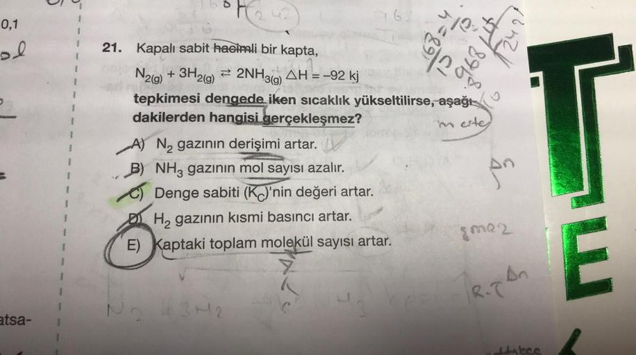 5
0,1
e
h=89)
A
anal
ol
895
21. Kapalı sabit hacimli bir kapta,
N2(g) + 3H2(g) + 2NH3(9) AH = -92 kj
g
tepkimesi dengede iken sıcaklık yükseltilirse,
aşağı
dakilerden hangisi gerçekleşmez?
A
merte
T
en
A) N2 gazının derişimi artar.
B) NH3 gazının mol sayıs