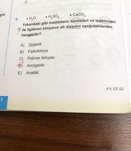 gisi
6. • H, H,504 • CaCO3
Yukarıdaki gibi maddelerin özellikleri ve tepkimeleri
O ile ilgilenen kimyanın alt disiplini aşağıdakilerden
hangisidir?
A) Organik
B) Fizikokimya
C) Polimer kimyası
D) Anorganik
E) Analitik
4.A 5.D 6.D
8
