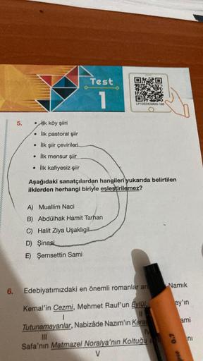 Test
1
LP13EDESB20-192
5.
.
Hk köy şiiri
• İlk pastoral şiir
• İlk şiir çevirileri
• İlk mensur şiir
• ilk kafiyesiz şiir
Aşağıdaki sanatçılardan hangileri yukarıda belirtilen
ilklerden herhangi biriyle eşleştirilemez?
A) Muallim Naci
B) Abdülhak Hamit Tar