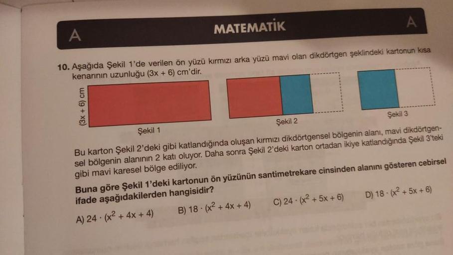 A
A
MATEMATİK
10. Aşağıda Şekil 1'de verilen ön yüzü kırmızı arka yüzü mavi olan dikdörtgen şeklindeki kartonun kısa
kenarinin uzunluğu (3x + 6) cm'dir.
(3x + 6) cm
Şekil 1
Şekil 2
Şekil 3
Bu karton Şekil 2'deki gibi katlandığında oluşan kırmızı dikdörtgen