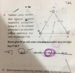 qel
+ L
8. Yalatkan yatay düzlem-,
deki eşkenar Üçgenin
köşelerine yerleştirilen
d
özdeş K, L, M noktasal
yüklerden L'ye etki eden
+9
d
bileşke elektriksel kuv-
vetin büyüklüğü F'dir. K
M
Buna göre M'ye etki eden bileşke kuvvetin büyüklüğü
kaç F'dir?
A)
682
D3
E) 2-
9. Birim karelere bölünmüş yalıtkan yatay düzlemde sabitle
