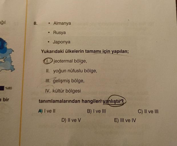 ağıl
8.
e
Almanya
Rusya
o
Japonya
Yukarıdaki ülkelerin tamamı için yapılan;
3
jeotermal bölge,
II. yoğun nüfuslu bölge,
Hl. gelişmiş bölge,
%80
IV. kültür bölgesi
a bir
tanımlamalarından hangileriyanlıştır?
A) I ve II
B) I ve III
C) Il ve III
E) III ve IV
D) II ve V