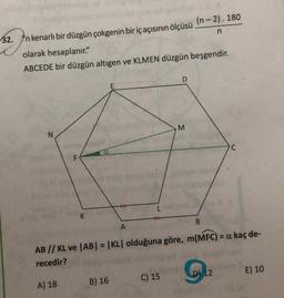 n
32. Yn kenarlı bir düzgün çokgenin bir iç açısının ölçüsü
(n-2). 180
olarak hesaplanır."
ABCEDE bir düzgün altıgen ve KLMEN düzgün beşgendir.
M
N
a
F
B
A
AB // KL ve AB| = |KL olduğuna göre, m(MFC) = a kaç de-
recedir?
D) 12
E) 10
B) 16
A) 18
C) 15
