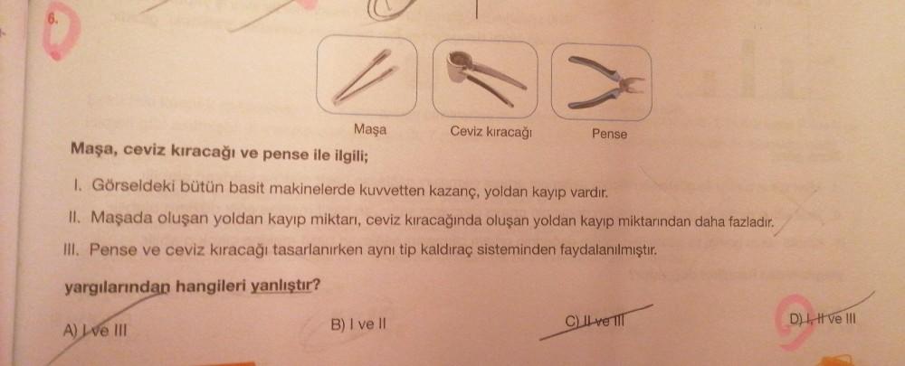 6.
Maşa
Maşa, ceviz kıracağı ve pense ile ilgili;
Ceviz kıracağı
Pense
1. Görseldeki bütün basit makinelerde kuvvetten kazanç, yoldan kayıp vardır.
II. Maşada oluşan yoldan kayıp miktarı, ceviz kıracağında oluşan yoldan kayıp miktarından daha fazladır.
III