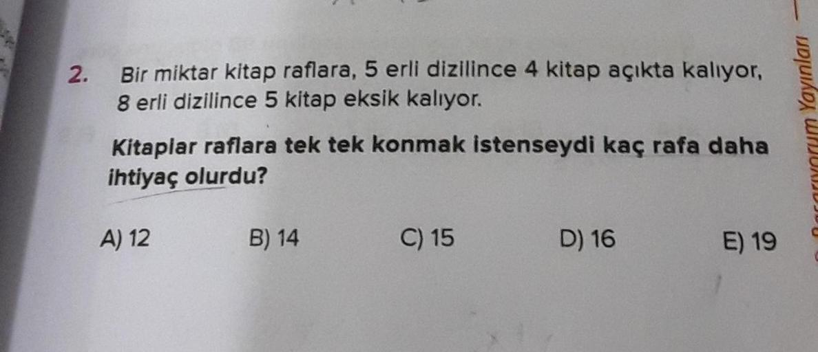 2.
Bir miktar kitap raflara, 5 erli dizilince 4 kitap açıkta kaliyor,
8 erli dizilince 5 kitap eksik kaliyor.
Kitaplar raflara tek tek konmak istenseydi kaç rafa daha
ihtiyaç olurdu?
Carrorum Yayınları
A) 12
B) 14
C) 15
D) 16
E) 19
