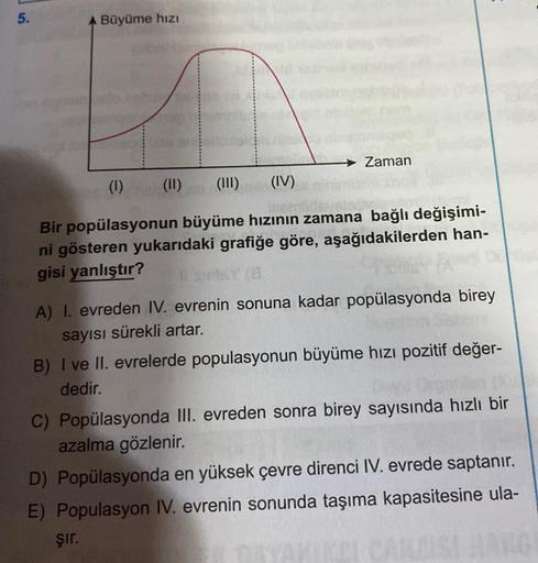 5.
Büyüme hızı
Zaman
(1)
(II)
(III)
(IV)
Bir popülasyonun büyüme hızının zamana bağlı değişimi-
ni gösteren yukarıdaki grafiğe göre, aşağıdakilerden han-
gisi yanlıştır?
A) I. evreden IV. evrenin sonuna kadar popülasyonda birey
sayısı sürekli artar.
B) I v