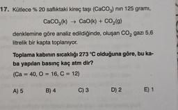 17. Kütlece % 20 saflıktaki kireç taşı (CaCO3) nin 125 gramı,
CaCO2(k) + CaO(k) + CO2(g)
denklemine göre analiz edildiğinde, oluşan CO2 gazı 5,6
litrelik bir kapta toplanıyor.
Toplama kabinin sıcaklığı 273 °C olduğuna göre, bu ka-
ba yapılan basınç kaç atm dir?
(Ca = 40, 0 = 16, C = 12)
A) 5
B) 4
C) 3
D) 2
E) 1