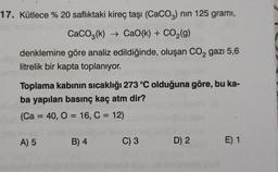 17. Kütlece % 20 saflıktaki kireç taşı (CaCO3) nin 125 gramı,
CaCO2(k) + CaO(k) + CO2(g)
denklemine göre analiz edildiğinde, oluşan CO2 gazı 5,6
litrelik bir kapta toplanıyor.
Toplama kabinin sıcaklığı 273 °C olduğuna göre, bu ka-
ba yapılan basınç kaç atm dir?
(Ca = 40, 0 = 16, C = 12)
A) 5
B) 4
C) 3
D) 2
E) 1
