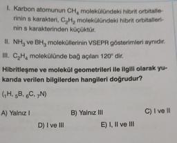 1. Karbon atomunun CH, molekülündeki hibrit orbitalle-
rinin s karakteri, C,H, molekülündeki hibrit orbitalleri-
nin s karakterinden küçüktür.
II. NH3 ve BHz moleküllerinin VSEPR gösterimleri aynıdır.
III. C,Hmolekülünde bağ açıları 120° dir.
Hibritleşme ve molekül geometrileri ile ilgili olarak yu-
karıda verilen bilgilerden hangileri doğrudur?
(7H, 5B, 6C, N)
A) Yalnız!
B) Yalnız III
C) I ve II
D) I ve III
E) I, II ve III