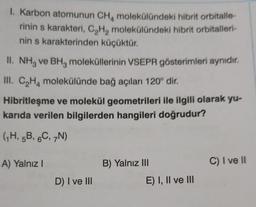 1. Karbon atomunun CH, molekülündeki hibrit orbitalle-
rinin s karakteri, C,H, molekülündeki hibrit orbitalleri-
nin s karakterinden küçüktür.
II. NH3 ve BHz moleküllerinin VSEPR gösterimleri aynıdır.
III. C,Hmolekülünde bağ açıları 120° dir.
Hibritleşme ve molekül geometrileri ile ilgili olarak yu-
karıda verilen bilgilerden hangileri doğrudur?
(7H, 5B, 6C, N)
A) Yalnız!
B) Yalnız III
C) I ve II
D) I ve III
E) I, II ve III
