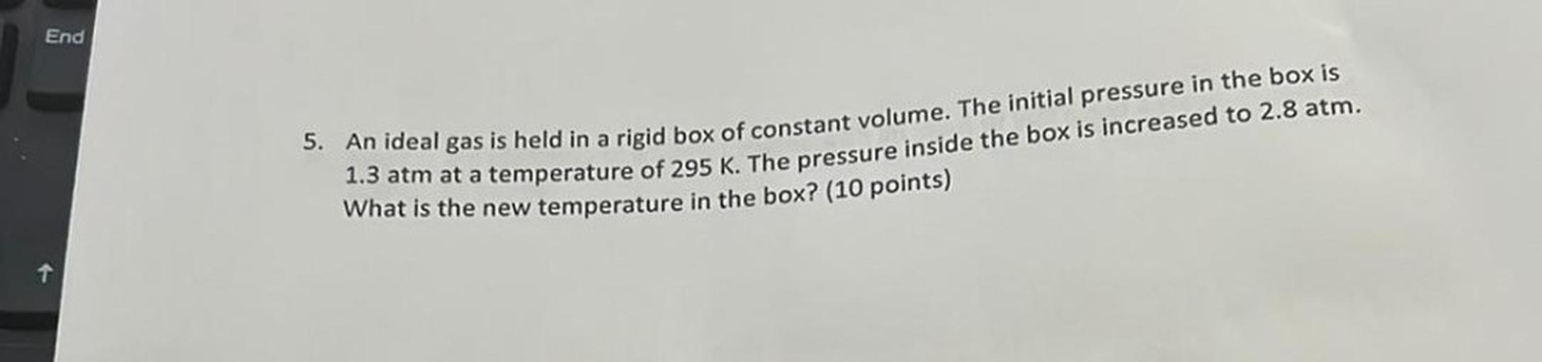 End
5. An ideal gas is held in a rigid box of constant volume. The initial pressure in the box is
1,3 atm at a temperature of 295 K. The pressure inside the box is increased to 2.8 atm.
What is the new temperature in the box? (10 points)