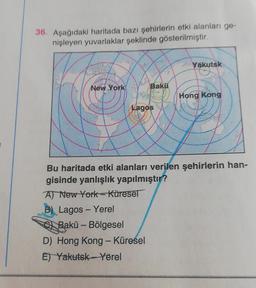 36. Aşağıdaki haritada bazı şehirlerin etki alanları ge-
nişleyen yuvarlaklar şeklinde gösterilmiştir.
Yakutsk
New York
Bakü
Hong Kong
Lagos
Bu haritada etki alanları verilen şehirlerin han-
gisinde yanlışlık yapılmıştır?
A) New York-Küresel
B) Lagos - Yerel
e
Bakü - Bölgesel
D) Hong Kong - Küresel
Et Yakutsk - Yerel
