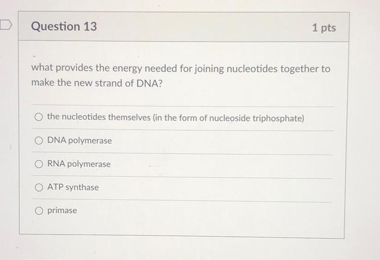 D
Question 13
1 pts
what provides the energy needed for joining nucleotides together to
make the new strand of DNA?
O the nucleotides themselves in the form of nucleoside triphosphate)
O DNA polymerase
O RNA polymerase
O ATP synthase
O primase