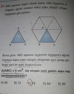 37. ABC eşkenar üçgen olmak üzere, ABC üçgeninin A
köşesini ağırlık merkezi kabul eden düzgün altıgen
aşağıdaki gibi çiziliyor.
A
A
B
B
C
Buna göre, ABC eşkenar üçgeninin köşelerini ağırlık
merkezi kabul eden düzgün altigenler aynı anda çizi-
lerek yeni bir şekil oluşturuluyor.
2
A(ABC) = 6 cm ise oluşan yeni şeklin alanı kaç
santimetrekaredir?
A) 66
B) 72
C) 78
D) 84
E) 90