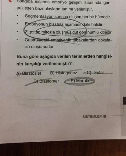 o.
Aşagida insanda embriyo gelişimi sırasında ger-
çekleşen bazı olayların tanımı verilmiştir.
Segmentasyon sonucu oluşan her bir hücredir.
Embriyonun
blastula aşamasındaki halidir.
Zigottan mitozla oluşmuş dut görünümlü kitledir
Gastruladaki embriyonik ta