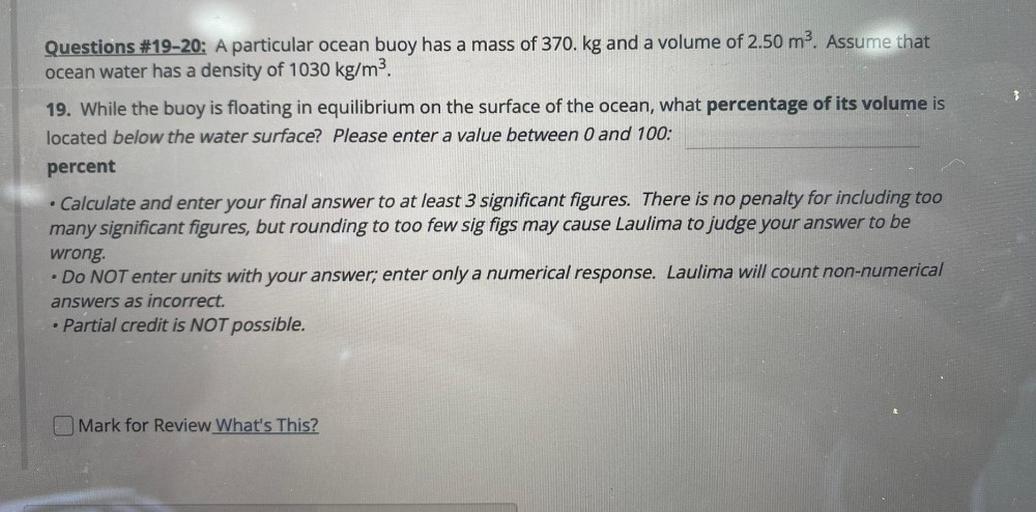 Questions #19-20: A particular ocean buoy has a mass of 370. kg and a volume of 2.50 m². Assume that
ocean water has a density of 1030 kg/m3.
19. While the buoy is floating in equilibrium on the surface of the ocean, what percentage of its volume is
located below the water surface? Please enter a value between 0 and 100:
percent
Calculate and enter your final answer to at least 3 significant figures. There is no penalty for including too
many significant figures, but rounding to too few sig figs may cause Laulima to judge your answer to be
wrong.
• Do NOT enter units with your answer; enter only a numerical response. Laulima will count non-numerical
answers as incorrect.
• Partial credit is NOT possible.
.
Mark for Review What's This?