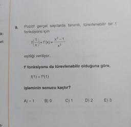 9.
Pozitif gerçel sayılarda tanımlı, türevlenebilir bir f
fonksiyonu için
K-
1
eri
G) -- - ***
+
+ f'(x)
=
X
x²
eşitliği veriliyor.
f' fonksiyonu da türevlenebilir olduğuna göre,
f(1) + f(1)
işleminin sonucu kaçtır?
A)-1
B) 0
C) 1
D) 2.
E) 3