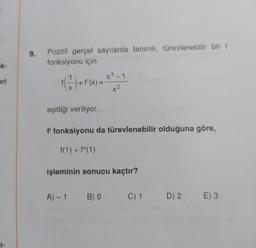 9.
Pozitif gerçel sayılarda tanımlı, türevlenebilir bir f
fonksiyonu için
K-
1
eri
G) -- - ***
+
+ f'(x)
=
X
x²
eşitliği veriliyor.
f' fonksiyonu da türevlenebilir olduğuna göre,
f(1) + f(1)
işleminin sonucu kaçtır?
A)-1
B) 0
C) 1
D) 2.
E) 3
