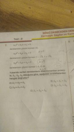 İKİNCİ DERECEDEN DEN
Karmaşık Sayılar ve Karm
Test - 2
ayxa
7. a x2 + bx + y = 0
denkleminin çözüm kümesi (2)
AO
+ b₂x+6=0
denkleminin çözüm kümesi (1 - 31, 1 + 3i).
azx² + b₂x + C₂ = 0
A>O
denkleminin çözüm kümesi (-3, 2) dir,
Axo
Yukarıda verilen denklemlerin
diskriminantları sırasıy-
la, A1, A2, Az olduğuna göre, aşağıdaki sıralamalardan
hangisi doğrudur?
A A A A
B) Az > A, > A,
C) A, -A
D) Az > A,> A3
E) A > Az > A
Di