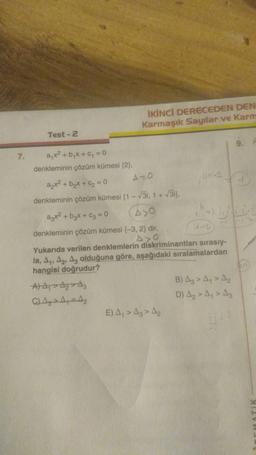 İKİNCİ DERECEDEN DEN
Karmaşık Sayılar ve Karm
Test - 2
ayxa
7. a x2 + bx + y = 0
denkleminin çözüm kümesi (2)
AO
+ b₂x+6=0
denkleminin çözüm kümesi (1 - 31, 1 + 3i).
azx² + b₂x + C₂ = 0
A>O
denkleminin çözüm kümesi (-3, 2) dir,
Axo
Yukarıda verilen denklemlerin
diskriminantları sırasıy-
la, A1, A2, Az olduğuna göre, aşağıdaki sıralamalardan
hangisi doğrudur?
A A A A
B) Az > A, > A,
C) A, -A
D) Az > A,> A3
E) A > Az > A
Di
