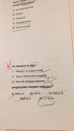 uygun yol
hangisi kullanılamaz?
A) Ayrımsal damıtma
B) Diyaliz
C) Flotasyon
D) Kristallendirme
E) Ayırma hunisi
6.
Su döngüsü ile ilgili,
1. Havanın isi kaybını önler.
II. Suyun tükenmesini engeller.
III. Katı hâl döngüye katılmaz.
yargılarından hangileri doğrudur?
A) Yalnız II B) I ve III C) Yalnız III
DI ve II El 1, Il ve
