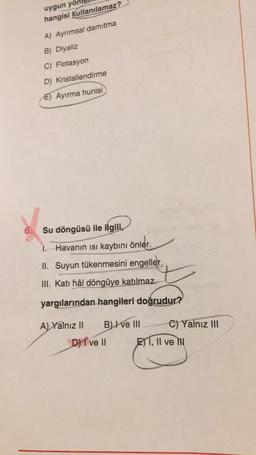 uygun yol
hangisi kullanılamaz?
A) Ayrımsal damıtma
B) Diyaliz
C) Flotasyon
D) Kristallendirme
E) Ayırma hunisi
6.
Su döngüsü ile ilgili,
1. Havanın isi kaybını önler.
II. Suyun tükenmesini engeller.
III. Katı hâl döngüye katılmaz.
yargılarından hangileri doğrudur?
A) Yalnız II B) I ve III C) Yalnız III
DI ve II El 1, Il ve
