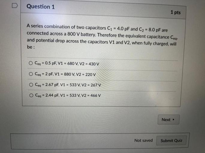 D
Question 1
1 pts
=
A series combination of two capacitors C1 = 4.0 pF and C2 = 8.0 pF are
connected across a 800 V battery. Therefore the equivalent capacitance Ceq,
and potential drop across the capacitors V1 and V2, when fully charged, will
be :
O Ceq = 0.5 pF, V1 = 680 V, V2 = 430 V
O Ceq = 2 pF, V1 = 880 V, V2 = 220 V
O Ceq = 2.67 pF, V1 = 533 V, V2 = 267 V
O Ceq = 2.44 pF, V1 = 533 V, V2 = 466 V
Next
Not saved
Submit Quiz