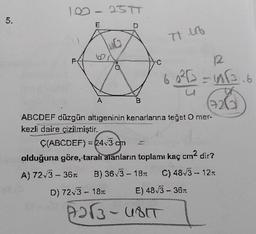 10-25
5.
E
Trub
C
12
626
B
6 222 =666.6
(220
ABCDEF düzgün altıgeninin kenarlarına teğet O mer.
kezli daire çizilmiştir.
Ç(ABCDEF) = 24.3-cm
olduğuna göre, -taralı alanların toplamı kaç cm2 dir?
A) 72.3 - 361 B) 363 - 1871 C) 48,3 - 12.1
D) 723 - 1811 E) 483-367
22- UBT
