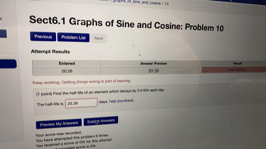 Lyraphs_of_sine_and_cosine / 10
Sect6.1 Graphs of Sine and Cosine: Problem 10
Previous
Problem List
Next
Attempt Results
Entered
Answer Preview
Result
20.26
20.26
Keep Working
Keep working. Getting things wrong is part of learning,
(1 point) Find the half-life of an element which decays by 3.419% each day.
days, help (numbers)
The half-life is 20.26
Subift Answers
Preview My Answers
Your score was recorded,
You have attempted this problem 6 times.
You received a score of 0% for this attempt.
ed score is 0%,