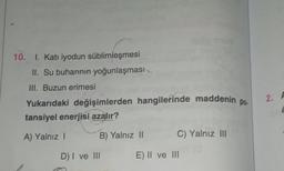10. I. Katı iyodun süblimleşmesi
II. Su buharının yoğunlaşması
III. Buzun erimesi
po.
2.
Yukarıdaki değişimlerden hangilerinde maddenin
tansiyel enerjisi azalır?
A) Yalnız
B) Yalnız 11
C) Yalnız III
D) I ve III
E) || ve III
