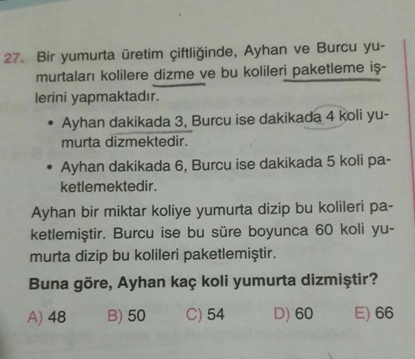 27. Bir yumurta üretim çiftliğinde, Ayhan ve Burcu yu-
murtaları kolilere dizme ve bu kolileri paketleme iş-
lerini yapmaktadır.
Ayhan dakikada 3, Burcu ise dakikada 4 koli yu-
murta dizmektedir.
• Ayhan dakikada 6, Burcu ise dakikada 5 koli pa-
ketlemekte