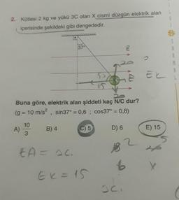 2. Kütlesi 2 kg ve yükü 3C olan X cismi düzgün elektrik alan
içerisinde şekildeki gibi dengededir.
S
9
37°
mi
Ek
Buna göre, elektrik alan şiddeti kaç NC dur?
(g = 10 m/s2, sin37° = 0,6 ; cos37° = 0,8)
10
A)
B) 4
C)
5
D) 6
E) 15
3
EA = ac
6
Ek = 15
oc