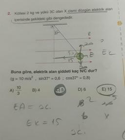 2. Kütlesi 2 kg ve yükü 3C olan X cismi düzgün elektrik alan
içerisinde şekildeki gibi dengededir.
S
9
37°
mi
Ek
Buna göre, elektrik alan şiddeti kaç NC dur?
(g = 10 m/s2, sin37° = 0,6 ; cos37° = 0,8)
10
A)
B) 4
C)
5
D) 6
E) 15
3
EA = ac
6
Ek = 15
oc
