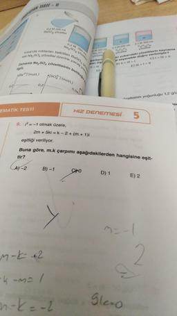 O IMS77 - #
0.2 M 200 m
Bases pozeltist
0,2 M 250 ml
Na.SO4 çözeltlei
Baso
handa miktarları belirtilen
zamanla Na,so, çözeltisinin bulduğu ke
aki Na. So pozeltisi üzerine yavaş yava
SO4 çöz
M 100 m
Na,
parenti
partiard
start ille
DM 200 ml
0,1 M 300 ml
19.0
gozeltisi
an yukarıdaki çözeltilerin kaynama
i seçenekte doğru verilmiştir?
B) II III >> I
C) 1 - II >>
E) III > 1 - 1
D)
A/BRA/(mol)
[soa (mol/L)
0,2
0,04
- izeltisinin yoğunluğu 1,2 g/c
EMATİK TESTİ
)
HIZ DENEMESÍ
5
9. = -1 olmak üzere,
2m + 5ki = k - 2 + (m + 1)i
eşitliği veriliyor.
Buna göre, m.k çarpımı aşağıdakilerden hangisine eşit-
tir?
(A2
A-2
B)-1
Cro
D) 1
E) 2
=
m=-|
2
m-
ke2
-kuma l
n-k=-2
gloo
