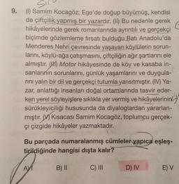 9.
(1) Samim Kocagöz, Ege'de doğup büyümüş, kendisi
de çiftçilik yapmış bir yazardır. (II) Bu nedenle gerek
hikâyelerinde gerek romanlarında ayrıntılı ve gerçekçi
biçimde gözlemleme fırsatı bulduğu Batı Anadolu'da
Menderes Nehri çevresinde yaşayan köylülerin sorun-
larını, köylü-ağa çatışmasını, çiftçiliğin ağır şartlarını ele
almıştır. (1) Motor hikâyesinde de köy ve kasaba in-
sanlarının sorunlarını, günlük yaşamlarını ve duygula-
rini yalın bir dil ve gerçekçi tutumla yansıtmıştır. (IV) Ya-
zar, anlattığı insanları doğal ortamlarında tasvir eder-
ken yerel söyleyişlere sıklıkla yer vermiş ve hikâyelerinin
sürükleyiciliği hususunda da diyaloglardan yararlan-
mıştır. / Kısacası Samim Kocagöz, toplumcu gerçek-
çi çizgide hikâyeler yazmaktadır.
Bu parçada numaralanmış cümleler yapıca eşleş-
tirildiğinde hangisi dışta kalır?
AM
B) II
C) III
D) IV
E) V
