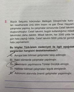 2. Büyük Selçuklu hükümdarı Melikşah Dönemi'nde kuru-
lan rasathanede ünlü bilim insanı ve şair Ömer Hayyam
çalışmalar yapmış, bu çalışmalar sonucunda Celalî takvimi
oluşturulmuştur. Celalî takvimi, bugün kullandığımız miladi
takvimden daha dakiktir. Miladi takvim, her 3300 yılda bir
gün hata yaptığı hâlde, Celalî takvimi 5000 yılda bir günlük
hata yapmaktadır.
Bu bilgiler Türk-İslam medeniyeti ile ilgili aşağıdak
yargılardan hangisini desteklemektedir?
A) Avrupa'daki bilimsel gelişmeler takip edilmiştir.
B) Nakli bilimlerde çalışmalar yapılmıştır.
of Takvimlerin yapılmasına Türkler öncülük etmiştir.
D) Halifeler bilimsel çalışmaları teşvik etmişlerdir.
El Astronomi alanında önemli gelişmeler yaşanmıştır.
