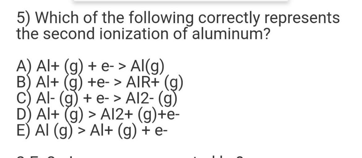 5) Which of the following correctly represents
the second ionization of aluminum?
A) Al+ (g) + e-> Al(g)
B) Al+ (g) +e- > AIR+ (g)
+>
C) Al- (9) + e- > A12-(9)
D) Al+ (9) > A12+ (g)+e-
E) AI (9) > Al+ (g) + e-