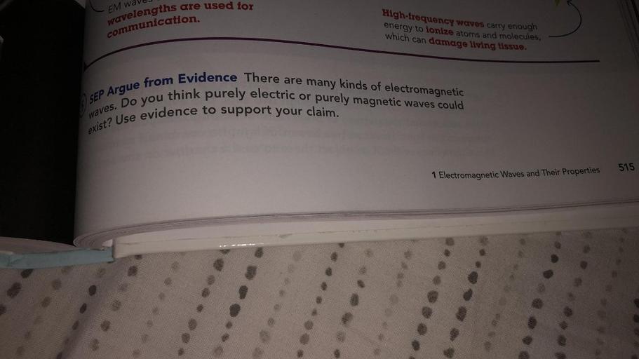 are used for
EM wave/
wavelengths
communication.
High-frequency waves carry enough
energy to lonize atoms and molecules,
which can damage living tissue.
SEP Argue from Evidence There are many kinds of electromagnetic
think purely electric or purely magnetic waves could
Do you
exist? Use evidence to support your claim.
waves.
515
1 Electromagnetic Waves and Their Properties