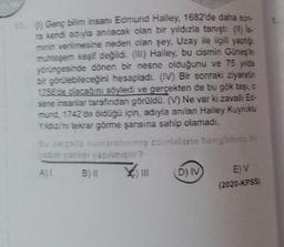 ( Genç bilim insanı Edmund Halley, 1682'de daha son-
ra kendi adıyia anılacak olan bir yıldızla tanıştı. (it) is-
minin verimesine neden olan şey, Uzay ile ilgili yapto
muhtesem kesif değildi. (III) Halley, bu cismin Günes in
yörüngesinde dönen bir nesne olduğunu ve 75 yida
bir görülebileceğini hesapladı. (IV) Bir sonraki ziyaretin
1758 de olacağını söyledi ve gerçekten de bu gök taşı, o
sene insanlar tarafından görüldü. (V) Ne var ki zavallı E-
mund, 1742 de olduğu için, adıyla anılan Halley Kuyruklu
Yildizi'ni tekrar görme şansına sahip olamadı.
Bu arada numaralanmış cümlelerin hangisinda
12 yanlisi yapilmisin?
B) il
D) IV
E) V
(2020-KPSS
