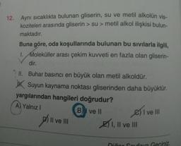 12. Aynı sıcaklıkta bulunan gliserin, su ve metil alkolün vis-
koziteleri arasında gliserin > su > metil alkol ilişkisi bulun-
maktadır.
Buna göre, oda koşullarında bulunan bu sıvılarla ilgili,
1. Moleküller arası çekim kuvveti en fazla olan gliserin-
dir.
II. Buhar basıncı en büyük olan metil alkoldür.
JK Suyun kaynama noktası gliserinden daha büyüktür.
yargılarından hangileri doğrudur?
A) Yalnız
B) I ve II
2) I, II ve III
Sivell
Dill
Il ve III
Niñor Canova Geciniz.