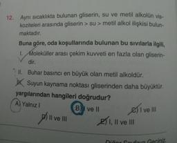 12. Aynı sıcaklıkta bulunan gliserin, su ve metil alkolün vis-
koziteleri arasında gliserin > su > metil alkol ilişkisi bulun-
maktadır.
Buna göre, oda koşullarında bulunan bu sıvılarla ilgili,
1. Moleküller arası çekim kuvveti en fazla olan gliserin-
dir.
II. Buhar basıncı en büyük olan metil alkoldür.
JK Suyun kaynama noktası gliserinden daha büyüktür.
yargılarından hangileri doğrudur?
A) Yalnız
B) I ve II
2) I, II ve III
Sivell
Dill
Il ve III
Niñor Canova Geciniz.
