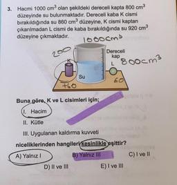 3. Hacmi 1000 cm3 olan şekildeki dereceli kapta 800 cm3
düzeyinde su bulunmaktadır. Dereceli kaba k cismi
bırakıldığında su 860 cm3 düzeyine, K cismi kaptan
çıkarılmadan L cismi de kaba bırakıldığında su 920 cm3
düzeyine çıkmaktadır.
1ooocm3
200
lumulumuuluulululul
Dereceli
kap
L
P800cm3
Su
60
+60
Buna göre, K ve L cisimleri için;
1. Hacim
II. Kütle
5
III. Uygulanan kaldırma kuvveti
niceliklerinden hangileri kesinlikle eşittir?
A) Yalnız
B) Yalnız III
C) I ve II
D) II ve III
E) I ve III
COVO